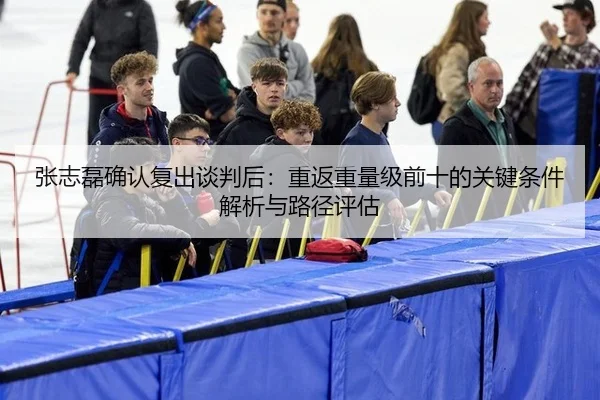 张志磊确认复出谈判后：重返重量级前十的关键条件解析与路径评估