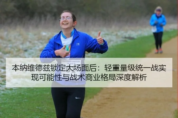 本纳维德兹锁定大场面后：轻重量级统一战实现可能性与战术商业格局深度解析